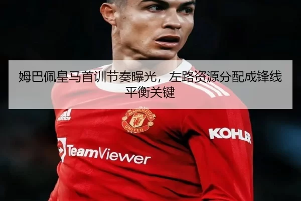 姆巴佩皇马首训节奏曝光，左路资源分配成锋线平衡关键