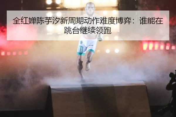 全红婵陈芋汐新周期动作难度博弈：谁能在跳台继续领跑